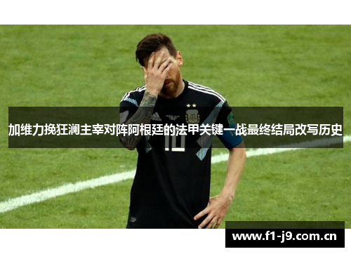 加维力挽狂澜主宰对阵阿根廷的法甲关键一战最终结局改写历史
